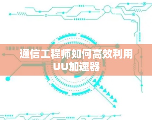 通信工程师如何高效利用UU加速器 通信工程师如何高效利用UU加速器