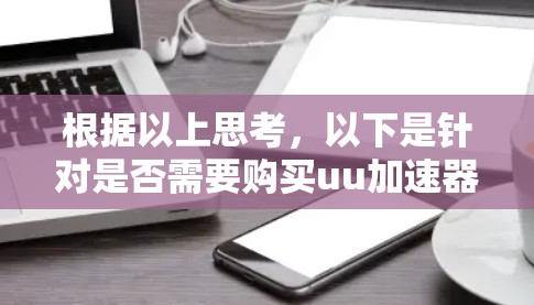根据以上思考，以下是针对是否需要购买uu加速器的详细分析