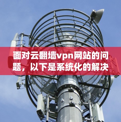 面对云翻墙vpn网站的问题，以下是系统化的解决步骤
