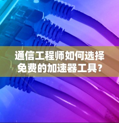 通信工程师如何选择免费的加速器工具？全面解析推荐