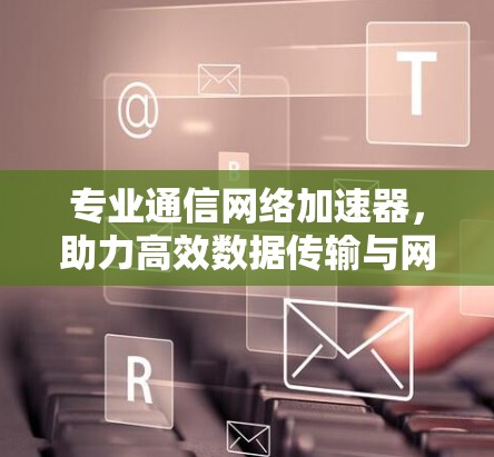 专业通信网络加速器，助力高效数据传输与网络优化