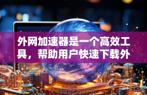外网加速器是一个高效工具，帮助用户快速下载外网文件，节省下载时间。以下是一个结构化的总结，帮助您更好地理解和使用该工具