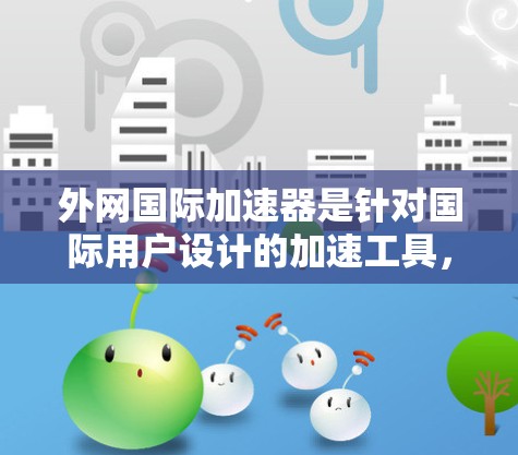 外网国际加速器是针对国际用户设计的加速工具，旨在帮助用户在国际网络上高效处理和上传国际文件。以下是其主要功能及考虑因素的详细分析