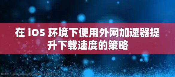 在 iOS 环境下使用外网加速器提升下载速度的策略