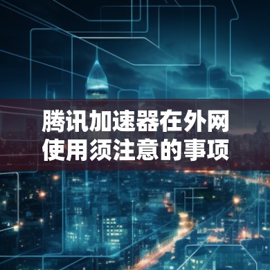 腾讯加速器在外网使用须注意的事项