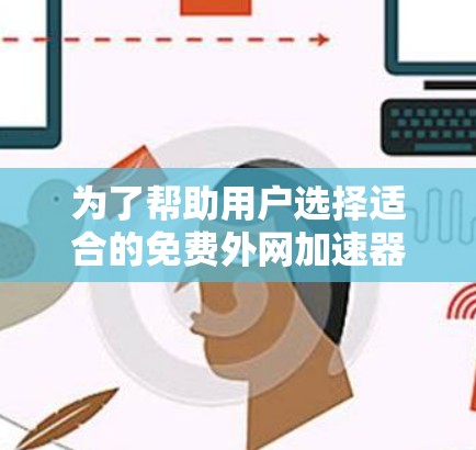 为了帮助用户选择适合的免费外网加速器，以下是对各主要工具的详细比较和总结