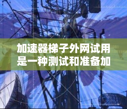 加速器梯子外网试用是一种测试和准备加速器梯子，特别是其在外部网络或设备上的应用。它帮助评估加速器梯子在不同网络环境下的性能，确保其在外部设备上的兼容性和稳定性。以下是关于加速器梯子外网试用的详细信息