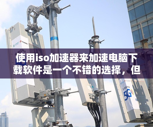 使用iso加速器来加速电脑下载软件是一个不错的选择，但需要综合考虑多个因素。以下是一个结构化的指南，帮助您有效地使用iso加速器
