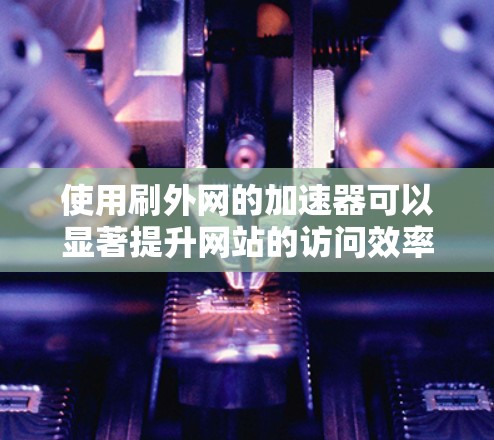 使用刷外网的加速器可以显著提升网站的访问效率，以下是详细的步骤和注意事项