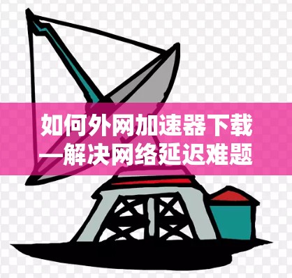 如何外网加速器下载—解决网络延迟难题的实用技巧