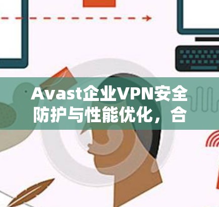 Avast企业VPN安全防护与性能优化，合规性至上的选择