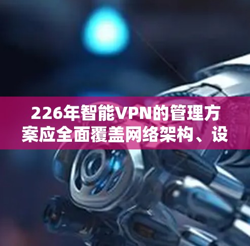 226年智能VPN的管理方案应全面覆盖网络架构、设备配置、安全配置、威胁管理、数据安全、用户管理、安全审计、培训、监控和政策等多个方面，以确保网络安全、数据加密和用户体验的提升。以下是详细的方案设计