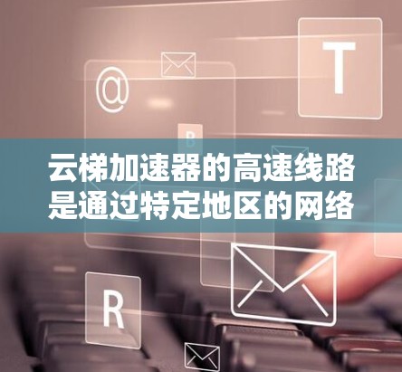 云梯加速器的高速线路是通过特定地区的网络连接，方便用户快速获取加速服务。以下是对云梯加速器高速线路的详细总结