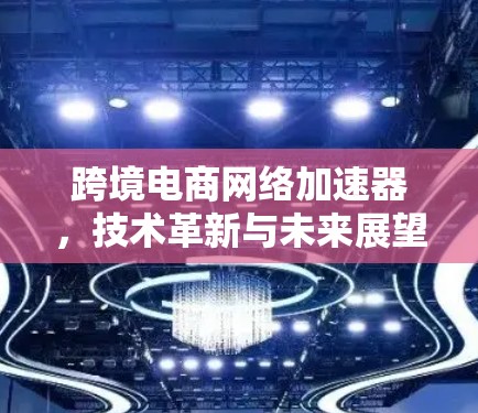 跨境电商网络加速器，技术革新与未来展望