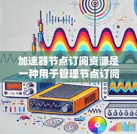 加速器节点订阅资源是一种用于管理节点订阅的高效系统，主要用于提升系统运行效率和响应速度。它通过优化订阅处理和管理，减少延迟并提高响应速度。以下是其关键组成部分