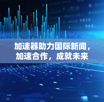 加速器助力国际新闻，加速合作，成就未来
