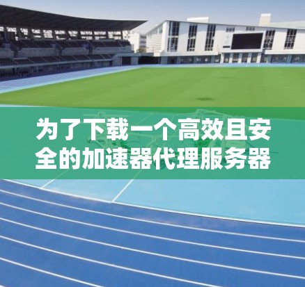 为了下载一个高效且安全的加速器代理服务器，以下是一步步的建议和步骤