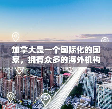 加拿大是一个国际化的国家，拥有众多的海外机构和企业，这些机构在加拿大提供多种服务，包括教育、就业、商业和其他类型的服务。以下是一些与加拿大相关的内容和信息，供您参考