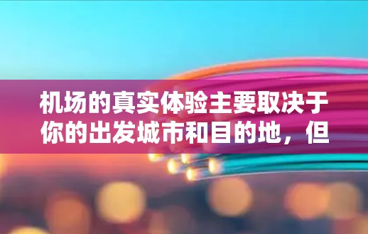 机场的真实体验主要取决于你的出发城市和目的地，但如果你是在考虑去某个大城市或者国际大都会飞机场时，以下几点可以作为初步了解机场线路的建议