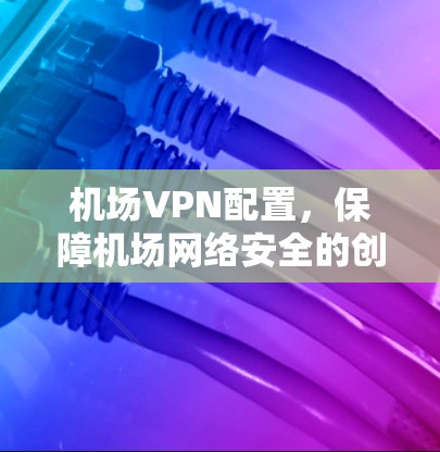 机场VPN配置，保障机场网络安全的创新解决方案