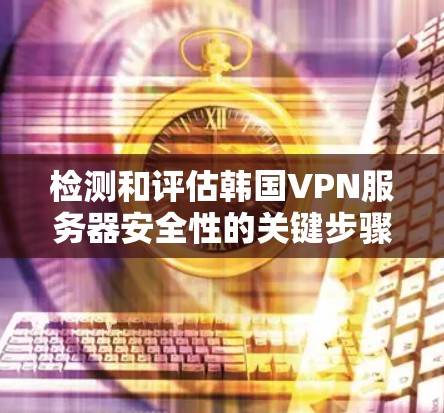 检测和评估韩国VPN服务器安全性的关键步骤包括以下几点