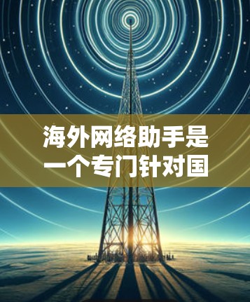 海外网络助手是一个专门针对国际用户设计的网络服务工具，旨在为用户提供安全、可靠和高效的网络访问和管理服务。以下是一个海外网络助手的最新版本，涵盖了访问国际网络服务、下载文件、处理安全问题等功能