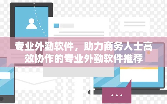 专业外勤软件，助力商务人士高效协作的专业外勤软件推荐